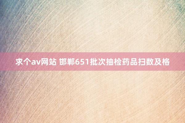 求个av网站 邯郸651批次抽检药品扫数及格