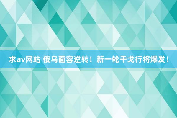 求av网站 俄乌面容逆转！新一轮干戈行将爆发！