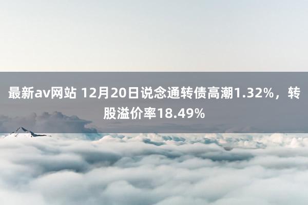 最新av网站 12月20日说念通转债高潮1.32%，转股溢价率18.49%