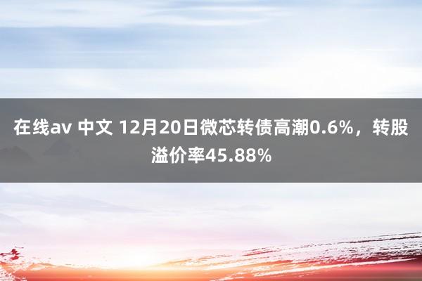 在线av 中文 12月20日微芯转债高潮0.6%，转股溢价率45.88%