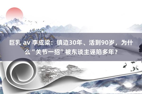 巨乳 av 李成梁：镇边30年、活到90岁，为什么“关节一招”被东谈主诬陷多年？