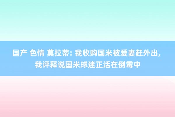 国产 色情 莫拉蒂: 我收购国米被爱妻赶外出， 我评释说国米球迷正活在倒霉中