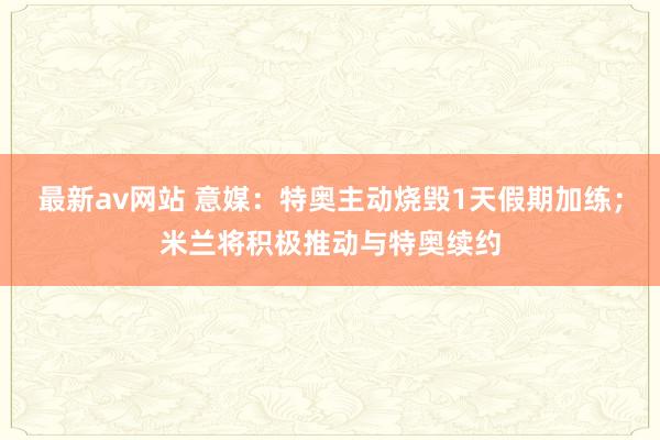 最新av网站 意媒：特奥主动烧毁1天假期加练；米兰将积极推动与特奥续约