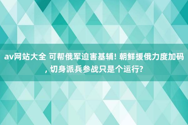 av网站大全 可帮俄军迫害基辅! 朝鲜援俄力度加码， 切身派兵参战只是个运行?