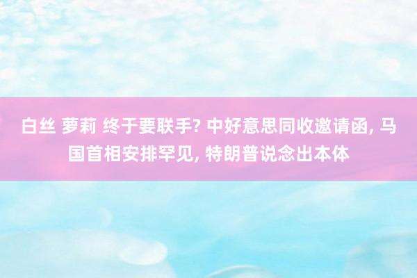 白丝 萝莉 终于要联手? 中好意思同收邀请函， 马国首相安排罕见， 特朗普说念出本体