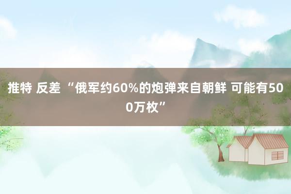 推特 反差 “俄军约60%的炮弹来自朝鲜 可能有500万枚”