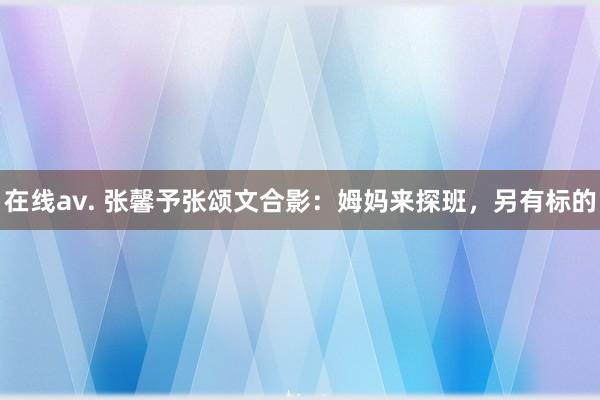 在线av. 张馨予张颂文合影：姆妈来探班，另有标的