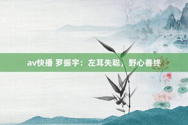 av快播 罗振宇：左耳失聪，野心善终