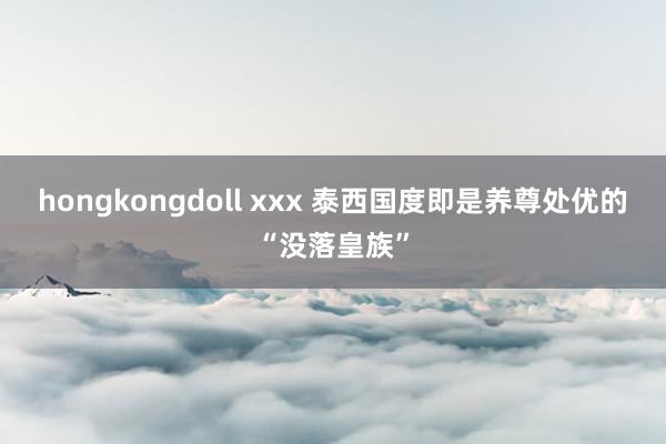 hongkongdoll xxx 泰西国度即是养尊处优的“没落皇族”