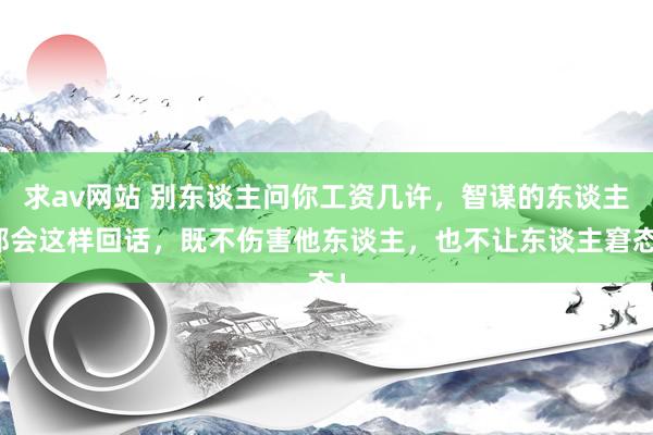 求av网站 别东谈主问你工资几许，智谋的东谈主都会这样回话，既不伤害他东谈主，也不让东谈主窘态！