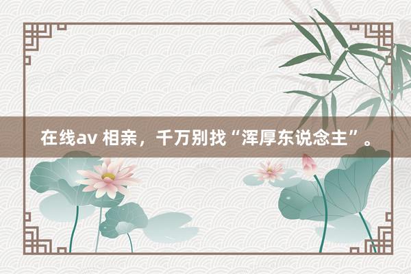 在线av 相亲，千万别找“浑厚东说念主”。