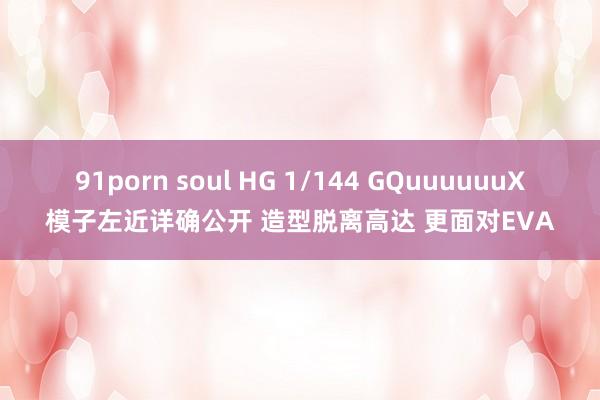 91porn soul HG 1/144 GQuuuuuuX模子左近详确公开 造型脱离高达 更面对EVA