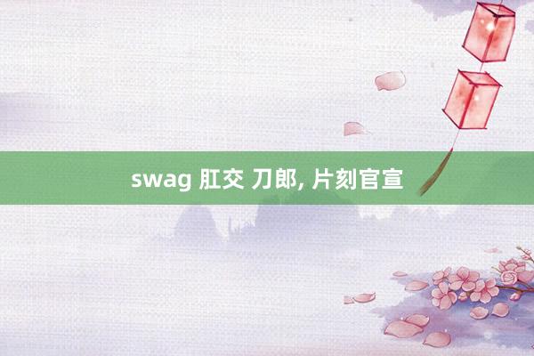 swag 肛交 刀郎， 片刻官宣