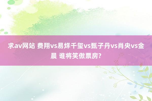 求av网站 费翔vs易烊千玺vs甄子丹vs肖央vs金晨 谁将笑傲票房?