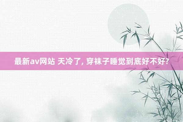 最新av网站 天冷了， 穿袜子睡觉到底好不好?