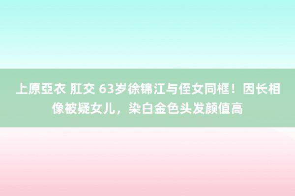 上原亞衣 肛交 63岁徐锦江与侄女同框！因长相像被疑女儿，染白金色头发颜值高