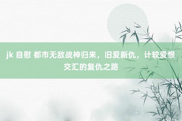 jk 自慰 都市无敌战神归来，旧爱新仇，计较爱恨交汇的复仇之路