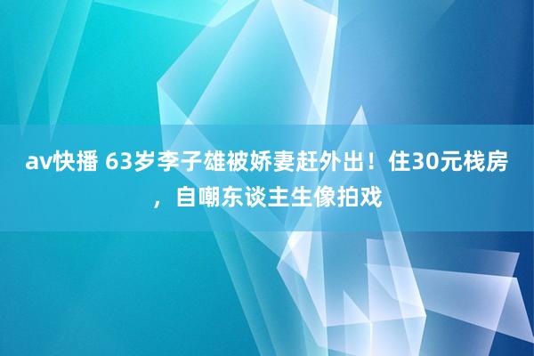 av快播 63岁李子雄被娇妻赶外出！住30元栈房，自嘲东谈主生像拍戏