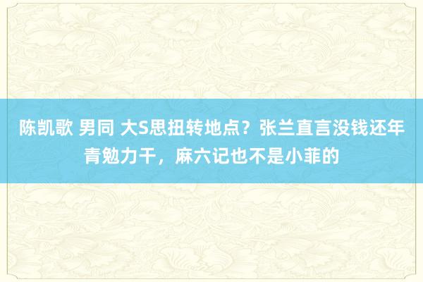 陈凯歌 男同 大S思扭转地点？张兰直言没钱还年青勉力干，麻六记也不是小菲的