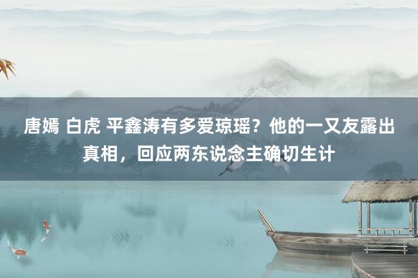 唐嫣 白虎 平鑫涛有多爱琼瑶？他的一又友露出真相，回应两东说念主确切生计