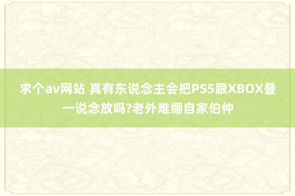 求个av网站 真有东说念主会把PS5跟XBOX叠一说念放吗?老外难绷自家伯仲