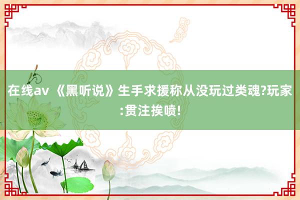 在线av 《黑听说》生手求援称从没玩过类魂?玩家:贯注挨喷!