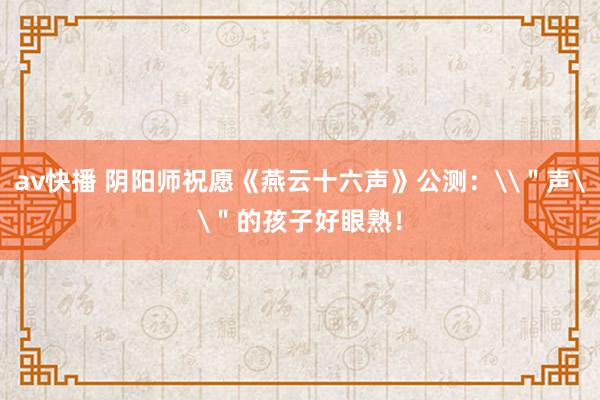 av快播 阴阳师祝愿《燕云十六声》公测：\＂声\＂的孩子好眼熟！