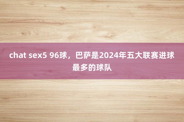 chat sex5 96球，巴萨是2024年五大联赛进球最多的球队