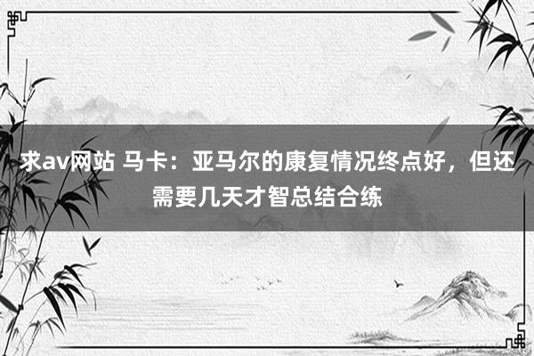 求av网站 马卡：亚马尔的康复情况终点好，但还需要几天才智总结合练