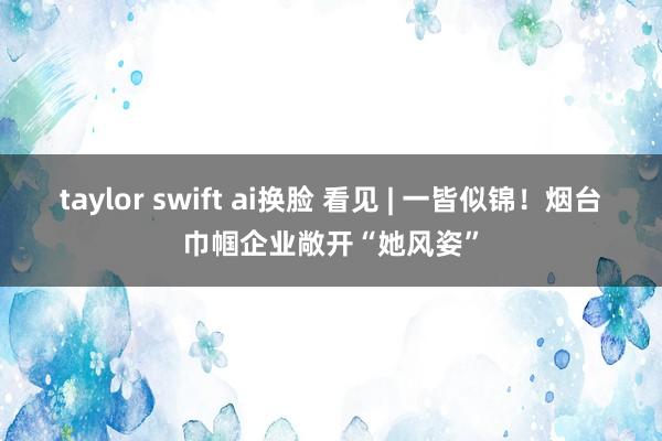 taylor swift ai换脸 看见 | 一皆似锦！烟台巾帼企业敞开“她风姿”