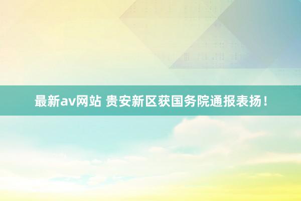 最新av网站 贵安新区获国务院通报表扬！