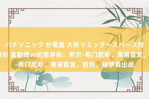 パナソニック 分電盤 大形リミッタースペース付 露出・半埋込両用形 富勒姆vs伯恩茅斯：劳尔-希门尼斯、莱诺首发，凯帕、赫伊森出战