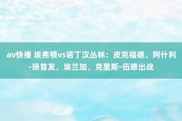 av快播 埃弗顿vs诺丁汉丛林：皮克福德、阿什利-扬首发，埃兰加、克里斯-伍德出战