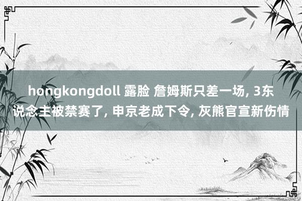 hongkongdoll 露脸 詹姆斯只差一场， 3东说念主被禁赛了， 申京老成下令， 灰熊官宣新伤情