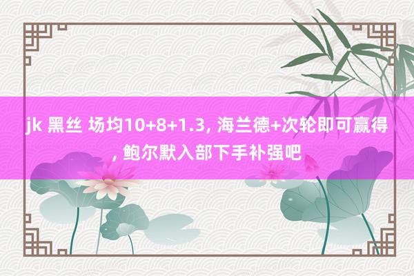 jk 黑丝 场均10+8+1.3， 海兰德+次轮即可赢得， 鲍尔默入部下手补强吧