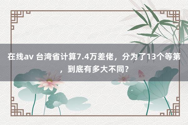 在线av 台湾省计算7.4万差佬，分为了13个等第，到底有多大不同？