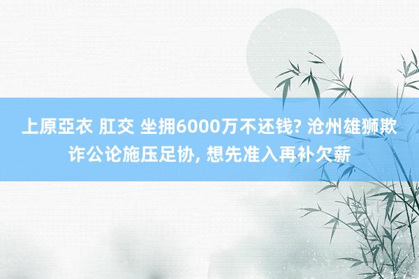 上原亞衣 肛交 坐拥6000万不还钱? 沧州雄狮欺诈公论施压足协， 想先准入再补欠薪