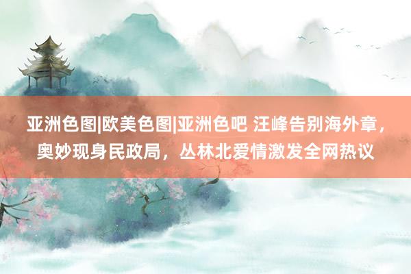 亚洲色图|欧美色图|亚洲色吧 汪峰告别海外章，奥妙现身民政局，丛林北爱情激发全网热议