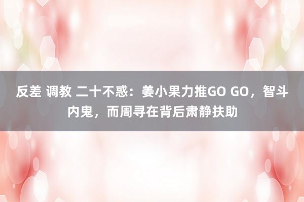 反差 调教 二十不惑：姜小果力推GO GO，智斗内鬼，而周寻在背后肃静扶助