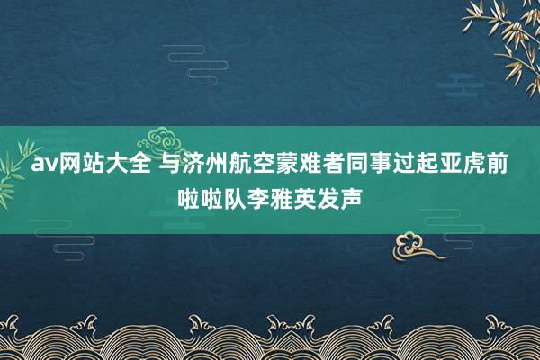 av网站大全 与济州航空蒙难者同事过　起亚虎前啦啦队李雅英发声