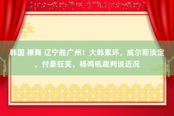 韩国 裸舞 辽宁胜广州！大韩累坏，威尔斯淡定，付豪狂笑，杨鸣吼裁判谈近况