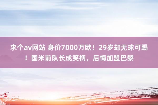 求个av网站 身价7000万欧！29岁却无球可踢！国米前队长成笑柄，后悔加盟巴黎