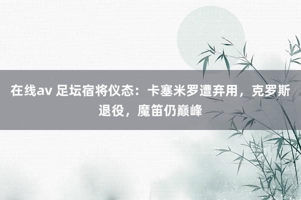 在线av 足坛宿将仪态：卡塞米罗遭弃用，克罗斯退役，魔笛仍巅峰