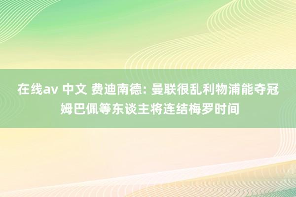 在线av 中文 费迪南德: 曼联很乱利物浦能夺冠 姆巴佩等东谈主将连结梅罗时间