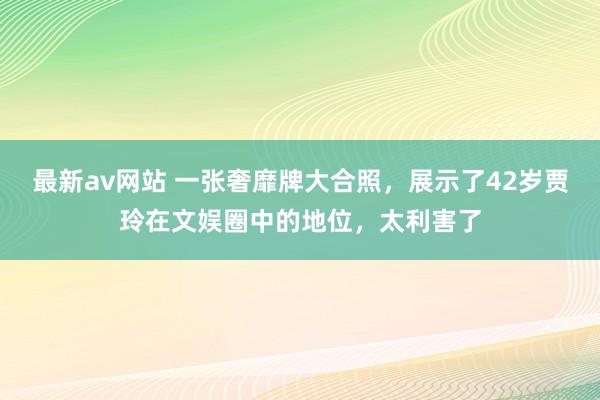 最新av网站 一张奢靡牌大合照，展示了42岁贾玲在文娱圈中的地位，太利害了