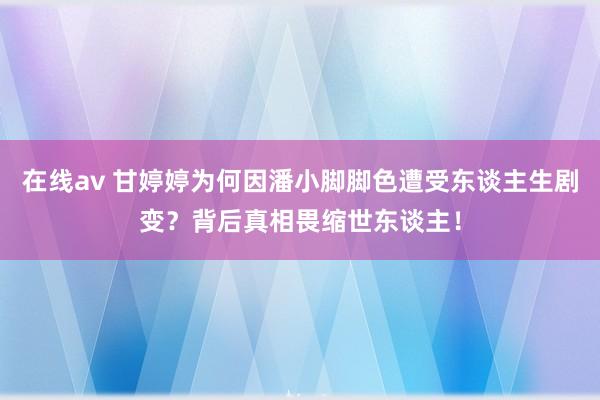 在线av 甘婷婷为何因潘小脚脚色遭受东谈主生剧变？背后真相畏缩世东谈主！