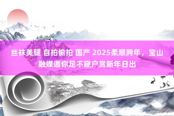 丝袜美腿 自拍偷拍 国产 2025柔顺跨年，宝山融媒邀你足不窥户赏新年日出