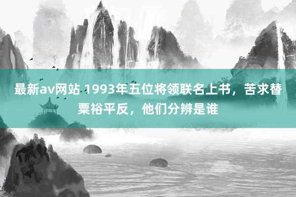 最新av网站 1993年五位将领联名上书，苦求替粟裕平反，他们分辨是谁