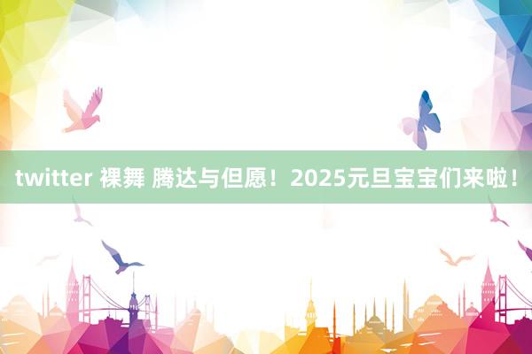 twitter 裸舞 腾达与但愿！2025元旦宝宝们来啦！