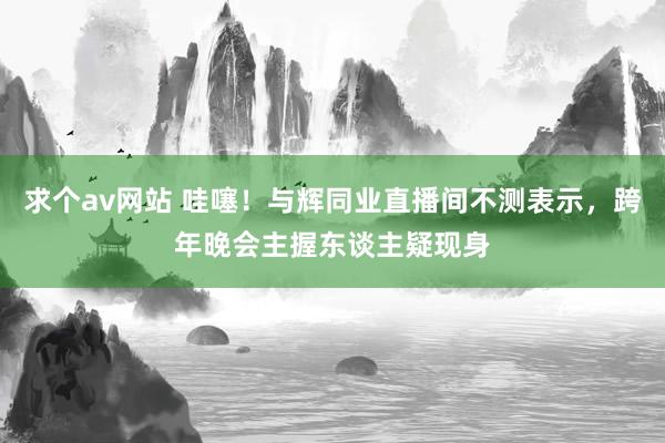 求个av网站 哇噻！与辉同业直播间不测表示，跨年晚会主握东谈主疑现身